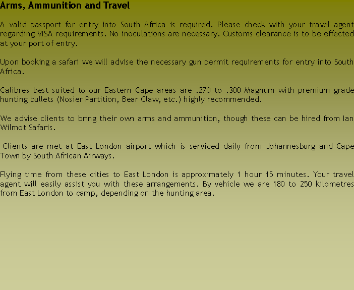 Text Box: Arms, Ammunition and TravelA valid passport for entry into South Africa is required. Please check with your travel agent regarding VISA requirements. No inoculations are necessary. Customs clearance is to be effected at your port of entry. Upon booking a safari we will advise the necessary gun permit requirements for entry into South Africa. Calibres best suited to our Eastern Cape areas are .270 to .300 Magnum with premium grade hunting bullets (Nosier Partition, Bear Claw, etc.) highly recommended.We advise clients to bring their own arms and ammunition, though these can be hired from Ian Wilmot Safaris. Clients are met at East London airport which is serviced daily from Johannesburg and Cape Town by South African Airways.Flying time from these cities to East London is approximately 1 hour 15 minutes. Your travel agent will easily assist you with these arrangements. By vehicle we are 180 to 250 kilometres from East London to camp, depending on the hunting area.