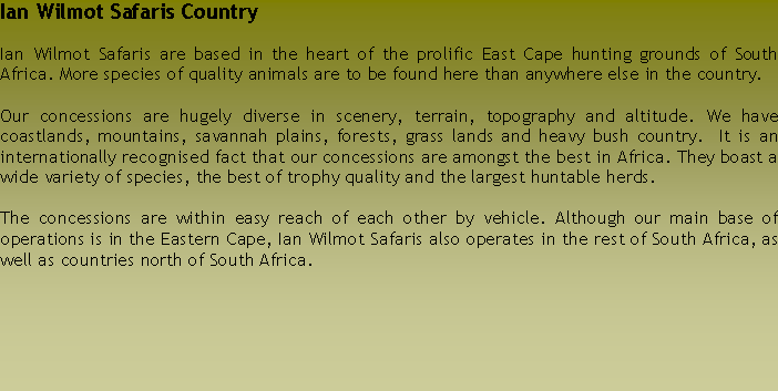 Text Box: Ian Wilmot Safaris CountryIan Wilmot Safaris are based in the heart of the prolific East Cape hunting grounds of South Africa. More species of quality animals are to be found here than anywhere else in the country.Our concessions are hugely diverse in scenery, terrain, topography and altitude. We have coastlands, mountains, savannah plains, forests, grass lands and heavy bush country.  It is an internationally recognised fact that our concessions are amongst the best in Africa. They boast a wide variety of species, the best of trophy quality and the largest huntable herds.The concessions are within easy reach of each other by vehicle. Although our main base of operations is in the Eastern Cape, Ian Wilmot Safaris also operates in the rest of South Africa, as well as countries north of South Africa. 